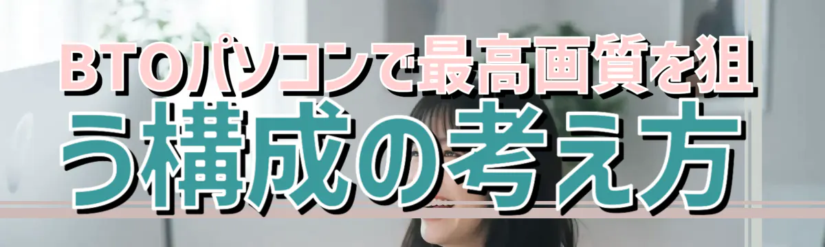 BTOパソコンで最高画質を狙う構成の考え方