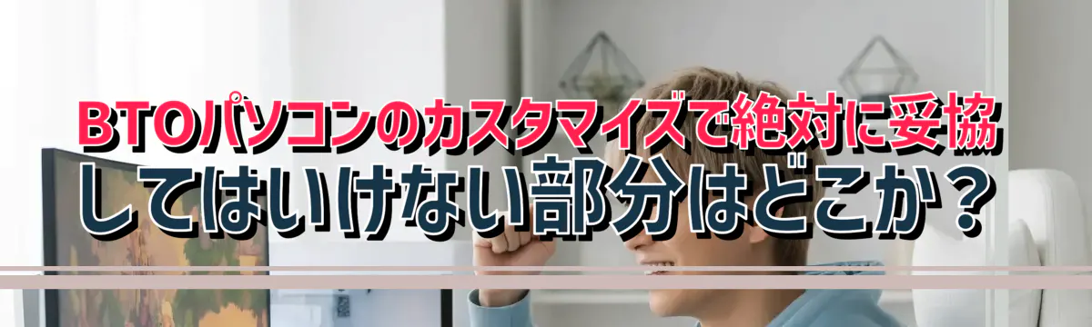 BTOパソコンのカスタマイズで絶対に妥協してはいけない部分はどこか？